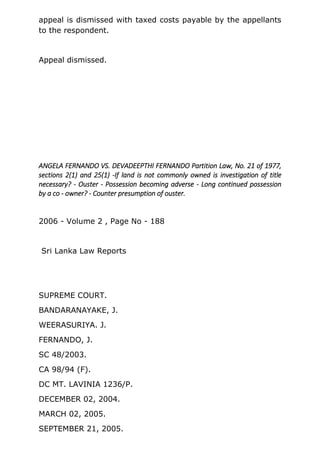 appeal is dismissed with taxed costs payable by the appellants
to the respondent.
Appeal dismissed.
ANGELA FERNANDO VS. DEVADEEPTHI FERNANDO Partition Law, No. 21 of 1977,
sections 2(1) and 25(1) -If land is not commonly owned is investigation of title
necessary? - Ouster - Possession becoming adverse - Long continued possession
by a co - owner? - Counter presumption of ouster.
2006 - Volume 2 , Page No - 188
Sri Lanka Law Reports
SUPREME COURT.
BANDARANAYAKE, J.
WEERASURIYA. J.
FERNANDO, J.
SC 48/2003.
CA 98/94 (F).
DC MT. LAVINIA 1236/P.
DECEMBER 02, 2004.
MARCH 02, 2005.
SEPTEMBER 21, 2005.
 
