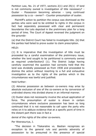 Partition Law, No. 21 of 1977, sections 2(1) and 25(1) -If land
is not commonly owned is investigation of title necessary? -
Ouster - Possession becoming adverse - Long continued
possession by a co - owner? - Counter presumption of ouster.
Plaintiff's action to partition the corpus was dismissed as the
parties who were said to be entitled to rights in the corpus in
fact had separately possessed with clear and permanent
boundaries the Lots depicted in the preliminary plan for a long
period of time. The Court of Appeal reversed the judgment on
the grounds-
(a) that the District Court has failed to investigate title. (b) that
the parties had failed to prove ouster to claim prescription.
HELD:
(1) It is imperative that the investigation of title must be
proceeded by a careful examination of the preliminary issue,
whether the land sought to be partitioned is commonly owned
as required under5ection2 (1). The District Judge having
carefully examined the question had correctly held that the
land was dividedly possessed as from 1938 and proceeded to
dismiss the action without resorting to a full and exhaustive
investigation as to the rights of the parties which in the
circumstances was lawful and justified.
Held further:
(2) Adverse possession as between co-owners may arise by
absolute exclusion of one of the co-owners or by conversion of
undivided shares into divided shares in an informal manner.
(3) Ouster does not necessarily involve the actual application of
force. The presumption of ouster is drawn in certain
circumstances where exclusive possession has been so long
continued that it is not reasonable to call upon the party who
relies on it to adduce evidence that at a specific point of time in
the distant part there was in fact a
denial of the rights of the other co-owners.
Per Weerasuriya, J.
"The decision in Tilakaratne vs. Bastian recognizes an
exception to the general rule and permits adversity of
possession to be presumed in the presence of special
 