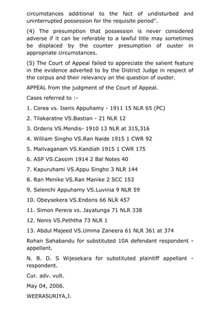 circumstances additional to the fact of undisturbed and
uninterrupted possession for the requisite period".
(4) The presumption that possession is never considered
adverse if it can be referable to a lawful title may sometimes
be displaced by the counter presumption of ouster in
appropriate circumstances.
(5) The Court of Appeal failed to appreciate the salient feature
in the evidence adverted to by the District Judge in respect of
the corpus and their relevancy on the question of ouster.
APPEAL from the judgment of the Court of Appeal.
Cases referred to :-
1. Corea vs. Iseris Appuhamy - 1911 15 NLR 65 (PC)
2. Tilakaratne VS.Bastian - 21 NLR 12
3. Orderis VS.Mendis- 1910 13 NLR at 315,316
4. William Singho VS.Ran Naide 1915 1 CWR 92
5. Mailvaganam VS.Kandiah 1915 1 CWR 175
6. ASP VS.Cassim 1914 2 Bal Notes 40
7. Kapuruhami VS.Appu Singho 3 NLR 144
8. Ran Menike VS.Ran Manike 2 SCC 153
9. Selenchi Appuhamy VS.Luvinia 9 NLR 59
10. Obeysekera VS.Endoris 66 NLR 457
11. Simon Perera vs. Jayatunga 71 NLR 338
12. Nonis VS.Peththa 73 NLR 1
13. Abdul Majeed VS.Umma Zaneera 61 NLR 361 at 374
Rohan Sahabandu for substituted 10A defendant respondent -
appellant.
N. B. D. S Wijesekara for substituted plaintiff appellant -
respondent.
Cur. adv. vult.
May 04, 2006.
WEERASURIYA,J.
 