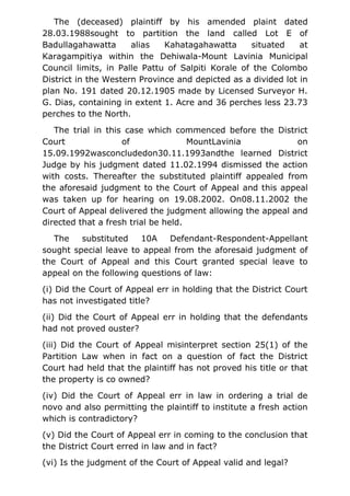 The (deceased) plaintiff by his amended plaint dated
28.03.1988sought to partition the land called Lot E of
Badullagahawatta alias Kahatagahawatta situated at
Karagampitiya within the Dehiwala-Mount Lavinia Municipal
Council limits, in Palle Pattu of Salpiti Korale of the Colombo
District in the Western Province and depicted as a divided lot in
plan No. 191 dated 20.12.1905 made by Licensed Surveyor H.
G. Dias, containing in extent 1. Acre and 36 perches less 23.73
perches to the North.
The trial in this case which commenced before the District
Court of MountLavinia on
15.09.1992wasconcludedon30.11.1993andthe learned District
Judge by his judgment dated 11.02.1994 dismissed the action
with costs. Thereafter the substituted plaintiff appealed from
the aforesaid judgment to the Court of Appeal and this appeal
was taken up for hearing on 19.08.2002. On08.11.2002 the
Court of Appeal delivered the judgment allowing the appeal and
directed that a fresh trial be held.
The substituted 10A Defendant-Respondent-Appellant
sought special leave to appeal from the aforesaid judgment of
the Court of Appeal and this Court granted special leave to
appeal on the following questions of law:
(i) Did the Court of Appeal err in holding that the District Court
has not investigated title?
(ii) Did the Court of Appeal err in holding that the defendants
had not proved ouster?
(iii) Did the Court of Appeal misinterpret section 25(1) of the
Partition Law when in fact on a question of fact the District
Court had held that the plaintiff has not proved his title or that
the property is co owned?
(iv) Did the Court of Appeal err in law in ordering a trial de
novo and also permitting the plaintiff to institute a fresh action
which is contradictory?
(v) Did the Court of Appeal err in coming to the conclusion that
the District Court erred in law and in fact?
(vi) Is the judgment of the Court of Appeal valid and legal?
 