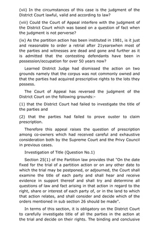 (vii) In the circumstances of this case is the judgment of the
District Court lawful, valid and according to law?
(viii) Could the Court of Appeal interfere with the judgment of
the District Court which was based on a question of fact when
the judgment is not perverse?
(ix) As the partition action has been instituted in 1981, is it just
and reasonable to order a retrial after 21yearswhen most of
the parties and witnesses are dead and gone and further as it
is admitted that the contesting defendants have been in
possession/occupation for over 50 years now?
Learned District Judge had dismissed the action on two
grounds namely that the corpus was not commonly owned and
that the parties had acquired prescriptive rights to the lots they
possess.
The Court of Appeal has reversed the judgment of the
District Court on the following grounds:-
(1) that the District Court had failed to investigate the title of
the parties and
(2) that the parties had failed to prove ouster to claim
prescription.
Therefore this appeal raises the question of prescription
among co-owners which had received careful and exhaustive
consideration both by the Supreme Court and the Privy Council
in previous cases.
Investigation of Title (Question No.1)
Section 25(1) of the Partition law provides that "On the date
fixed for the trial of a partition action or on any other date to
which the trial may be postponed, or adjourned, the Court shall
examine the title of each party and shall hear and receive
evidence in support thereof and shall try and determine all
questions of law and fact arising in that action in regard to the
right, share or interest of each party of, or in the land to which
that action relates, and shall consider and decide which of the
orders mentioned in sub section 26 should be made".
In terms of this section, it is obligatory on the District Court
to carefully investigate title of all the parties in the action at
the trial and decide on their rights. The binding and conclusive
 