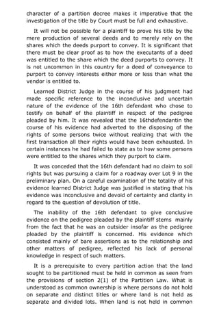 character of a partition decree makes it imperative that the
investigation of the title by Court must be full and exhaustive.
It will not be possible for a plaintiff to prove his title by the
mere production of several deeds and to merely rely on the
shares which the deeds purport to convey. It is significant that
there must be clear proof as to how the executants of a deed
was entitled to the share which the deed purports to convey. It
is not uncommon in this country for a deed of conveyance to
purport to convey interests either more or less than what the
vendor is entitled to.
Learned District Judge in the course of his judgment had
made specific reference to the inconclusive and uncertain
nature of the evidence of the 16th defendant who chose to
testify on behalf of the plaintiff in respect of the pedigree
pleaded by him. It was revealed that the 16thdefendantin the
course of his evidence had adverted to the disposing of the
rights of some persons twice without realizing that with the
first transaction all their rights would have been exhausted. In
certain instances he had failed to state as to how some persons
were entitled to the shares which they purport to claim.
It was conceded that the 16th defendant had no claim to soil
rights but was pursuing a claim for a roadway over Lot 9 in the
preliminary plan. On a careful examination of the totality of his
evidence learned District Judge was justified in stating that his
evidence was inconclusive and devoid of certainty and clarity in
regard to the question of devolution of title.
The inability of the 16th defendant to give conclusive
evidence on the pedigree pleaded by the plaintiff stems mainly
from the fact that he was an outsider insofar as the pedigree
pleaded by the plaintiff is concerned. His evidence which
consisted mainly of bare assertions as to the relationship and
other matters of pedigree, reflected his lack of personal
knowledge in respect of such matters.
It is a prerequisite to every partition action that the land
sought to be partitioned must be held in common as seen from
the provisions of section 2(1) of the Partition Law. What is
understood as common ownership is where persons do not hold
on separate and distinct titles or where land is not held as
separate and divided lots. When land is not held in common
 