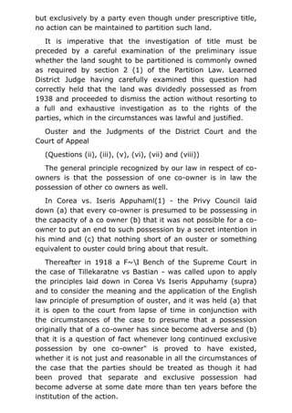 but exclusively by a party even though under prescriptive title,
no action can be maintained to partition such land.
It is imperative that the investigation of title must be
preceded by a careful examination of the preliminary issue
whether the land sought to be partitioned is commonly owned
as required by section 2 (1) of the Partition Law. Learned
District Judge having carefully examined this question had
correctly held that the land was dividedly possessed as from
1938 and proceeded to dismiss the action without resorting to
a full and exhaustive investigation as to the rights of the
parties, which in the circumstances was lawful and justified.
Ouster and the Judgments of the District Court and the
Court of Appeal
(Questions (ii), (iii), (v), (vi), (vii) and (viii))
The general principle recognized by our law in respect of co-
owners is that the possession of one co-owner is in law the
possession of other co owners as well.
In Corea vs. Iseris Appuhaml(1) - the Privy Council laid
down (a) that every co-owner is presumed to be possessing in
the capacity of a co owner (b) that it was not possible for a co-
owner to put an end to such possession by a secret intention in
his mind and (c) that nothing short of an ouster or something
equivalent to ouster could bring about that result.
Thereafter in 1918 a F~I Bench of the Supreme Court in
the case of Tillekaratne vs Bastian - was called upon to apply
the principles laid down in Corea Vs Iseris Appuhamy (supra)
and to consider the meaning and the application of the English
law principle of presumption of ouster, and it was held (a) that
it is open to the court from lapse of time in conjunction with
the circumstances of the case to presume that a possession
originally that of a co-owner has since become adverse and (b)
that it is a question of fact whenever long continued exclusive
possession by one co-owner" is proved to have existed,
whether it is not just and reasonable in all the circumstances of
the case that the parties should be treated as though it had
been proved that separate and exclusive possession had
become adverse at some date more than ten years before the
institution of the action.
 