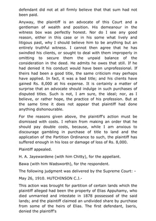 defendant did not at all firmly believe that that sum had not
been paid.
Anyway, the plaintiff is an advocate of this Court and a
gentleman of wealth and position. His demeanour in the
witness box was perfectly honest. Nor do I see any good
reason, either in this case or in his some what lively and
litigous past, why I should believe him to be anything but an
entirely truthful witness. I cannot then agree that he has
swindled his clients, or sought to deal with them improperly in
omitting to secure them the unpaid balance of the
consideration in the deed. He admits he owes that still. If he
had denied it his conduct would have been unprofessional. If
theirs had been a good title, the same criticism may perhaps
have applied. In fact, it was a bad title; and his clients have
gained Rs. 8,000 at his expense. It is certainly a matter of
surprise that an advocate should indulge in such purchases of
disputed titles. Such is not, I am sure, the ideal; nor, as I
believe, or rather hope, the practice of his profession. But at
the same time it does not appear that plaintiff had done
anything dishonourable.
For the reasons given above, the plaintiff's action must be
dismissed with costs. I refrain from making an order that he
should pay double costs, because, while I am anxious to
discourage gambling in purchase of title to land and the
application of the Partition Ordinance to such, the plaintiff has
suffered enough in his loss or damage of loss of Rs. 8,000.
Plaintiff appealed.
H. A. Jayewardene (with him Chitty), for the appellant.
Bawa (with him Wadsworth), for the respondent.
The following judgment was delivered by the Supreme Court: -
May 26, 1910. HUTCHINSON C.J.-
This action was brought for partition of certain lands which the
plaintiff alleged had been the property of Elias Appuhamy, who
died unmarried and intestate in 1878 possessed of the said
lands; and the plaintiff claimed an undivided share by purchase
from some of the heirs of Elias. The first defendant, Iseris,
denied the plaintiff's
 