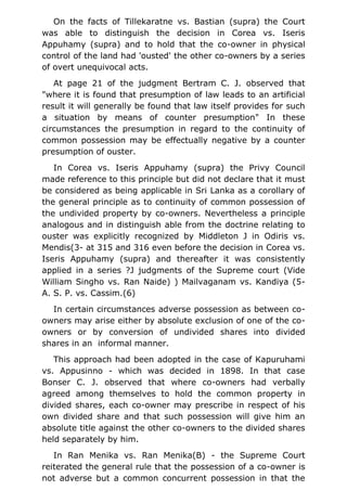 On the facts of Tillekaratne vs. Bastian (supra) the Court
was able to distinguish the decision in Corea vs. Iseris
Appuhamy (supra) and to hold that the co-owner in physical
control of the land had 'ousted' the other co-owners by a series
of overt unequivocal acts.
At page 21 of the judgment Bertram C. J. observed that
"where it is found that presumption of law leads to an artificial
result it will generally be found that law itself provides for such
a situation by means of counter presumption" In these
circumstances the presumption in regard to the continuity of
common possession may be effectually negative by a counter
presumption of ouster.
In Corea vs. Iseris Appuhamy (supra) the Privy Council
made reference to this principle but did not declare that it must
be considered as being applicable in Sri Lanka as a corollary of
the general principle as to continuity of common possession of
the undivided property by co-owners. Nevertheless a principle
analogous and in distinguish able from the doctrine relating to
ouster was explicitly recognized by Middleton J in Odiris vs.
Mendis(3- at 315 and 316 even before the decision in Corea vs.
Iseris Appuhamy (supra) and thereafter it was consistently
applied in a series ?J judgments of the Supreme court (Vide
William Singho vs. Ran Naide) ) Mailvaganam vs. Kandiya (5-
A. S. P. vs. Cassim.(6)
In certain circumstances adverse possession as between co-
owners may arise either by absolute exclusion of one of the co-
owners or by conversion of undivided shares into divided
shares in an informal manner.
This approach had been adopted in the case of Kapuruhami
vs. Appusinno - which was decided in 1898. In that case
Bonser C. J. observed that where co-owners had verbally
agreed among themselves to hold the common property in
divided shares, each co-owner may prescribe in respect of his
own divided share and that such possession will give him an
absolute title against the other co-owners to the divided shares
held separately by him.
In Ran Menika vs. Ran Menika(B) - the Supreme Court
reiterated the general rule that the possession of a co-owner is
not adverse but a common concurrent possession in that the
 
