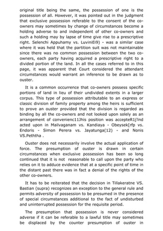 original title being the same, the possession of one is the
possession of all. However, it was pointed out in the judgment
that exclusive possession referable to the consent of the co-
owners may sometimes by change of circumstances become a
holding adverse to and independent of other co-owners and
such a holding may by lapse of time give rise to a prescriptive
right. Selenchi Appuhamy vs. LuviniEi9) - was a similar case
where it was held that the partition suit was not maintainable
since there was no common possession between the two co-
owners, each party having acquired a prescriptive right to a
divided portion of the land. In all the cases referred to in this
page, it was apparent that Court considered the attendant
circumstances would warrant an inference to be drawn as to
ouster.
It is a common occurrence that co-owners possess specific
portions of land in lieu of their undivided extents in a larger
corpus. This type of possession attributable to an express or
classic division of family property among the heirs is sufficient
to prove an ouster provided that the division is regarded as
binding by all the co-owners and not looked upon solely as an
arrangement of convenienc11Jhis position was accepteR1j'lnd
acted upon in Mailvaganam vs. Kandiaya - Obeysek[rfp vs.
Endoris - Simon Perera vs. Jayatunga(12) - and Nonis
VS.Peththa .
Ouster does not necessarily involve the actual application of
force. The presumption of ouster is drawn in certain
circumstances when exclusive possession has been so long
continued that it is not reasonable to call upon the party who
relies on it to adduce evidence that at a specific point of time in
the distant past there was in fact a denial of the rights of the
other co-owners.
It has to be reiterated that the decision in Tillakeratne VS.
Bastian (supra) recognizes an exception to the general rule and
permits adversity of possession to be presumed in the presence
of special circumstances additional to the fact of undisturbed
and uninterrupted possession for the requisite period.
The presumption that possession is never considered
adverse if it can be referable to a lawful title may sometimes
be displaced by the counter presumption of ouster in
 