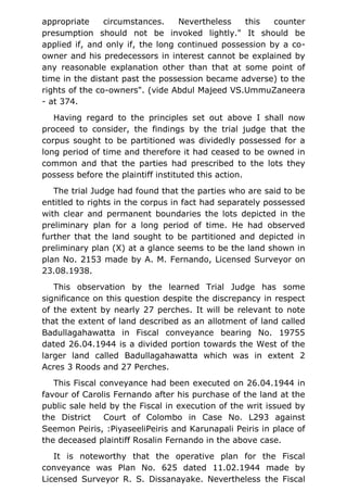 appropriate circumstances. Nevertheless this counter
presumption should not be invoked lightly." It should be
applied if, and only if, the long continued possession by a co-
owner and his predecessors in interest cannot be explained by
any reasonable explanation other than that at some point of
time in the distant past the possession became adverse) to the
rights of the co-owners". (vide Abdul Majeed VS.UmmuZaneera
- at 374.
Having regard to the principles set out above I shall now
proceed to consider, the findings by the trial judge that the
corpus sought to be partitioned was dividedly possessed for a
long period of time and therefore it had ceased to be owned in
common and that the parties had prescribed to the lots they
possess before the plaintiff instituted this action.
The trial Judge had found that the parties who are said to be
entitled to rights in the corpus in fact had separately possessed
with clear and permanent boundaries the lots depicted in the
preliminary plan for a long period of time. He had observed
further that the land sought to be partitioned and depicted in
preliminary plan (X) at a glance seems to be the land shown in
plan No. 2153 made by A. M. Fernando, Licensed Surveyor on
23.08.1938.
This observation by the learned Trial Judge has some
significance on this question despite the discrepancy in respect
of the extent by nearly 27 perches. It will be relevant to note
that the extent of land described as an allotment of land called
Badullagahawatta in Fiscal conveyance bearing No. 19755
dated 26.04.1944 is a divided portion towards the West of the
larger land called Badullagahawatta which was in extent 2
Acres 3 Roods and 27 Perches.
This Fiscal conveyance had been executed on 26.04.1944 in
favour of Carolis Fernando after his purchase of the land at the
public sale held by the Fiscal in execution of the writ issued by
the District Court of Colombo in Case No. L293 against
Seemon Peiris, :PiyaseeliPeiris and Karunapali Peiris in place of
the deceased plaintiff Rosalin Fernando in the above case.
It is noteworthy that the operative plan for the Fiscal
conveyance was Plan No. 625 dated 11.02.1944 made by
Licensed Surveyor R. S. Dissanayake. Nevertheless the Fiscal
 