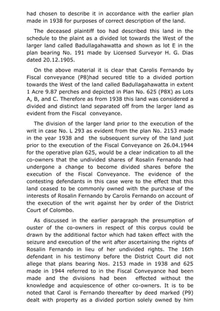 had chosen to describe it in accordance with the earlier plan
made in 1938 for purposes of correct description of the land.
The deceased plaintiff too had described this land in the
schedule to the plaint as a divided lot towards the West of the
larger land called Badullagahawatta and shown as lot E in the
plan bearing No. 191 made by Licensed Surveyor H. G. Dias
dated 20.12.1905.
On the above material it is clear that Carolis Fernando by
Fiscal conveyance (P8)had secured title to a divided portion
towards the West of the land called Badullagahawatta in extent
1 Acre 9.87 perches and depicted in Plan No. 625 (P8X) as Lots
A, B, and C. Therefore as from 1938 this land was considered a
divided and distinct land separated off from the larger land as
evident from the Fiscal conveyance.
The division of the larger land prior to the execution of the
writ in case No. L 293 as evident from the plan No. 2153 made
in the year 1938 and the subsequent survey of the land just
prior to the execution of the Fiscal Conveyance on 26.04.1944
for the operative plan 625, would be a clear indication to all the
co-owners that the undivided shares of Rosalin Fernando had
undergone a change to become divided shares before the
execution of the Fiscal Conveyance. The evidence of the
contesting defendants in this case were to the effect that this
land ceased to be commonly owned with the purchase of the
interests of Rosalin Fernando by Carolis Fernando on account of
the execution of the writ against her by order of the District
Court of Colombo.
As discussed in the earlier paragraph the presumption of
ouster of the co-owners in respect of this corpus could be
drawn by the additional factor which had taken effect with the
seizure and execution of the writ after ascertaining the rights of
Rosalin Fernando in lieu of her undivided rights. The 16th
defendant in his testimony before the District Court did not
allege that plans bearing Nos. 2153 made in 1938 and 625
made in 1944 referred to in the Fiscal Conveyance had been
made and the divisions had been effected without the
knowledge and acquiescence of other co-owners. It is to be
noted that Carol is Fernando thereafter by deed marked (P9)
dealt with property as a divided portion solely owned by him
 