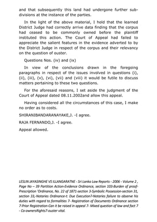 and that subsequently this land had undergone further sub-
divisions at the instance of the parties.
In the light of the above material, I hold that the learned
District Judge had correctly arrive data finding that the corpus
had ceased to be commonly owned before the plaintiff
instituted this action. The Court of Appeal had failed to
appreciate the salient features in the evidence adverted to by
the District Judge in respect of the corpus and their relevancy
on the question of ouster.
Questions Nos. (iv) and (ix)
In view of the conclusions drawn in the foregoing
paragraphs in respect of the issues involved in questions (i),
(ii), (iii), (v), (vi), (vii) and (viii) it would be futile to discuss
matters pertaining to these two questions.
For the aforesaid reasons, I set aside the judgment of the
Court of Appeal dated 08.11.2002and allow this appeal.
Having considered all the circumstances of this case, I make
no order as to costs.
SHIRANIBANDARANAYAKE,J. -I agree.
RAJA FERNANDO,J. -I agree.
Appeal allowed.
LESLIN JAYASINGHE VS ILLANGARATNE - Sri Lanka Law Reports - 2006 - Volume 2 ,
Page No – 39 Partition Action-Evidence Ordinance, section 103-Burden of proof-
Prescription 'Ordinance, No. 22 of 1871-section 3-Symbolic Possession-section 31,
section 33,-Notaries Ordinance-t: Due Execution?-Notaries failure to observe his
duties with regard to formalities 7- Registration of Documents Ordinance section
7-Prior Registration-Can it be raised in appeal 7- Mixed question of law and fact 7
- Co-ownersRights7-ouster vital.
 