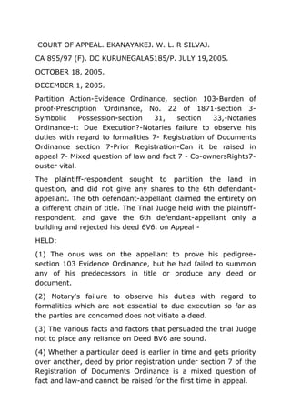 COURT OF APPEAL. EKANAYAKEJ. W. L. R SILVAJ.
CA 895/97 (F). DC KURUNEGALA5185/P. JULY 19,2005.
OCTOBER 18, 2005.
DECEMBER 1, 2005.
Partition Action-Evidence Ordinance, section 103-Burden of
proof-Prescription 'Ordinance, No. 22 of 1871-section 3-
Symbolic Possession-section 31, section 33,-Notaries
Ordinance-t: Due Execution?-Notaries failure to observe his
duties with regard to formalities 7- Registration of Documents
Ordinance section 7-Prior Registration-Can it be raised in
appeal 7- Mixed question of law and fact 7 - Co-ownersRights7-
ouster vital.
The plaintiff-respondent sought to partition the land in
question, and did not give any shares to the 6th defendant-
appellant. The 6th defendant-appellant claimed the entirety on
a different chain of title. The Trial Judge held with the plaintiff-
respondent, and gave the 6th defendant-appellant only a
building and rejected his deed 6V6. on Appeal -
HELD:
(1) The onus was on the appellant to prove his pedigree-
section 103 Evidence Ordinance, but he had failed to summon
any of his predecessors in title or produce any deed or
document.
(2) Notary's failure to observe his duties with regard to
formalities which are not essential to due execution so far as
the parties are concemed does not vitiate a deed.
(3) The various facts and factors that persuaded the trial Judge
not to place any reliance on Deed BV6 are sound.
(4) Whether a particular deed is earlier in time and gets priority
over another, deed by prior registration under section 7 of the
Registration of Documents Ordinance is a mixed question of
fact and law-and cannot be raised for the first time in appeal.
 