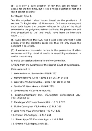 (5) It is only a pure question of law that can be raised in
appeal for the first time, but if it is a mixed question of fact and
law it cannot be done.
Per Ranjith Silva J.
"As the appellant raised issues based on the provisions of
section 7- Registration of Documents Ordinance consequent
upon such issues the question whether in spite of the fiscal
conveyance the judgment debtor continued his possession and
thus prescribed to the land would have been an inevitable
issue. . . . ."
(6) Even assuming that 6V6 was a valid deed and that it gets
priority over the plaintiff's deeds still that will only make the
appellant a co-owner.
(7) A co-owners possession in law is the possession of other
co-owners nothing short of ouster or something equivalent to
ouster is necessary
to make possession adverse to end co-ownership.
APPEAL from the judgment of the District Court of Kurunegala.
Cases referred to :
1. Weeraratne vs. Ranmenika-21NLR 287
2. Hemathilake VS.Allina - 2003 1 Sri LR 144 at 151
3. Wijeratne VS.Somawathie - 2002 1 Sri LR 93 at 98
4. Seetha VS.Weerakone - 49 NLR 225
5. Jayawardana VS.Silva 76 NLR 427
6. LeachmanCompany Ltd., VS.Rangfalli Consolidated Ltd.-
1981 2 Sri LR 37
7. Candappa VS.Ponnambalampillai - 13 NLR 326
8. Muthu Caruppaen VS.Rankira - 13 NLR 326
9. Jane Nona VS.Gunewardene - 49 NLR 522
10. Emanis VS.Sudappu - 2 NLR 261
11. Siman Appu VS.Christian Appu - 1 NLR 288
12. Emanis VS.Sadappu2 NLR 261
 