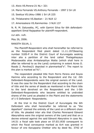 13. Alwis VS.Perera-21 NL~ 321
14. Maria Fernando VS.Anthony Fernando - 1997 2 Sri LR
15. Seetiya VS.Ukku-1986 1 Sri LR 225
16. Thilakaratne VS.Bastian - 21 NLR 12
17. Ameresekera VS.Ranmenike- 3 NLR 137
N. R. M. Daluwatte, PC, with Gamini Silva for 6th defendant-
appellant Simal Rajapakse for plaintiff-respondent.
cur.adv. vult.
May 26, 2006.
RANJITH SILVA, J.
The Plaintiff-Respondent who shall hereinafter be referred to
as the Respondent filed plaint dated 11.11.1973bearing
number 5185-P in the District Court of Kurunegala seeking
inter alia a partition of the land called Thalagahayaya
Modarawatte alias Arnbalanpitiye Watte (which shall here in
after be referred to as the Land) containing in extent Acres O.
Roods 2. Perches21 depicted in planmarked"x". The report to
the plan is marked as"X1".
The respondent pleaded title from Perris Perera and Soyza
Hamine who according to the Respondent and the 1st -5th
Defendant-Respondents were the original owners of the Land.
It was the case for the Respondent that according to the chain
of title and the series of deeds as mentioned in the Plaint title
to the land devolved on the Respondent and the 1-5th
Defendant-Respondents who became entitled to undivided
shares of the Land as pleaded in the Plaint and the statements
of 1-5 Defendant- Respondents.
At the trial in the District Court of Kurunegala the 6th
Defendant who shall hereinafter be referred to as "the
Appellant" claimed the entirety of the Land on a different chain
of title. He pleaded inter alia that Charles Pereraand Edward
Abeyrathna were the original owners of the Land and that on a
decree entered against the said Edward Abeyratne in case No.
14131 a fiscal sale took place on 07.03.1930 consequent to
which the fiscal conveyance marked as 6v4 was granted in
favour of one Karuppana Chettiar who by deed No. 3742 of
 