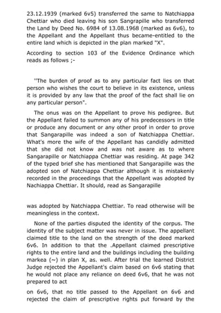 23.12.1939 (marked 6v5) transferred the same to Natchiappa
Chettiar who died leaving his son Sangrapille who transferred
the Land by Deed No. 6984 of 13.08.1968 (marked as 6v6), to
the Appellant and the Appellant thus became-entitled to the
entire land which is depicted in the plan marked "X".
According to section 103 of the Evidence Ordinance which
reads as follows ;-
''The burden of proof as to any particular fact lies on that
person who wishes the court to believe in its existence, unless
it is provided by any law that the proof of the fact shall lie on
any particular person".
The onus was on the Appellant to prove his pedigree. But
the Appellant failed to summon any of his predecessors in title
or produce any document or any other proof in order to prove
that Sangarapille was indeed a son of Natchiappa Chettiar.
What's more the wife of the Appellant has candidly admitted
that she did not know and was not aware as to where
Sangarapille or Natchiappa Chettiar was residing. At page 342
of the typed brief she has mentioned that Sangarapille was the
adopted son of Natchiappa Chettiar although it is mistakenly
recorded in the proceedings that the Appellant was adopted by
Nachiappa Chettiar. It should, read as Sangarapille
was adopted by Natchiappa Chettiar. To read otherwise will be
meaningless in the context.
None of the parties disputed the identity of the corpus. The
identity of the subject matter was never in issue. The appellant
claimed title to the land on the strength of the deed marked
6v6. In addition to that the .Appellant claimed prescriptive
rights to the entire land and the buildings including the building
markea (~) in plan X, as. well. After trial the learned District
Judge rejected the Appellant's claim based on 6v6 stating that
he would not place any reliance on deed 6v6, that he was not
prepared to act
on 6v6, that no title passed to the Appellant on 6v6 and
rejected the claim of prescriptive rights put forward by the
 