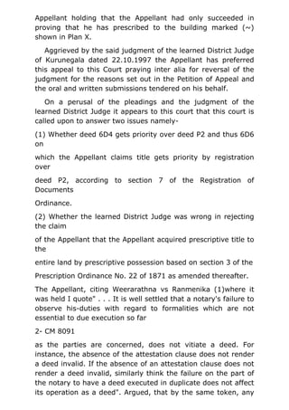 Appellant holding that the Appellant had only succeeded in
proving that he has prescribed to the building marked (~)
shown in Plan X.
Aggrieved by the said judgment of the learned District Judge
of Kurunegala dated 22.10.1997 the Appellant has preferred
this appeal to this Court praying inter alia for reversal of the
judgment for the reasons set out in the Petition of Appeal and
the oral and written submissions tendered on his behalf.
On a perusal of the pleadings and the judgment of the
learned District Judge it appears to this court that this court is
called upon to answer two issues namely-
(1) Whether deed 6D4 gets priority over deed P2 and thus 6D6
on
which the Appellant claims title gets priority by registration
over
deed P2, according to section 7 of the Registration of
Documents
Ordinance.
(2) Whether the learned District Judge was wrong in rejecting
the claim
of the Appellant that the Appellant acquired prescriptive title to
the
entire land by prescriptive possession based on section 3 of the
Prescription Ordinance No. 22 of 1871 as amended thereafter.
The Appellant, citing Weerarathna vs Ranmenika (1)where it
was held I quote" . . . It is well settled that a notary's failure to
observe his-duties with regard to formalities which are not
essential to due execution so far
2- CM 8091
as the parties are concerned, does not vitiate a deed. For
instance, the absence of the attestation clause does not render
a deed invalid. If the absence of an attestation clause does not
render a deed invalid, similarly think the failure on the part of
the notary to have a deed executed in duplicate does not affect
its operation as a deed". Argued, that by the same token, any
 