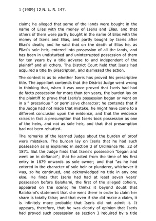 1 (1909) 12 N. L. R. 147.
claim; he alleged that some of the lands were bought in the
name of Elias with the money of Iseris and Elias. and that
others of them were partly bought in the name of Elias with the
money of Iseris and Elias, and partly bought by Iseris after
Elias's death; and he said that on the death of Elias he, as
Elias's sole heir, entered into possession of all the lands, and
has been in undisturbed and uninterrupted possession of them
for ten years by a title adverse to and independent of the
plaintiff and all others. The District Court held that Iseris had
acquired a title by prescription, and dismissed the action.
The contest is as to whether Iseris has proved his prescriptive
title. The appellant contends that the District Judge went wrong
in thinking that, when it was once proved that Iseris had had
de facto possession for more than ten years, the burden lay on
the plaintiff to prove that Iseris's possession began or went on
in a " precarious " or permissive character; he contends that if
the Judge had not made that mistake, he might have come to a
different conclusion upon the evidence; and that the evidence
raises in fact a presumption that Iseris took possession as one
of the heirs, and not as sole heir, and that that presumption
had not been rebutted.
The remarks of the learned Judge about the burden of proof
were mistaken. The burden lay on Iseris that he had such
possession as is explained in section 3 of Ordinance No. 22 of
1871. But the Judge finds that Iseris's possession "began and
went on in defiance"; that he acted from the time of his first
entry in 1879 onwards as sole owner; and that "as he had
entered in the character of sole heir or plunderer, whichever it
was, so he continued, and acknowledged no title in any one
else. He finds that Iseris had had at least seven years'
possession before Balahami, the first of the alleged coheirs,
appeared on the scene; he thinks it beyond doubt that
Balahami's statement that she went there in order to claim her
share is totally false; and that even if she did make a claim, it
is infinitely more probable that Iseris did not admit it. It
appears, therefore, that he was clearly of opinion that Iseris
had proved such possession as section 3 required by a title
 
