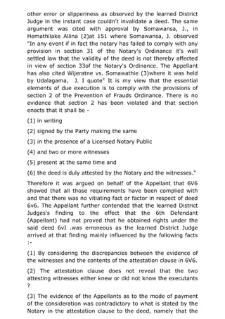 other error or slipperiness as observed by the learned District
Judge in the instant case couldn't invalidate a deed. The same
argument was cited with approval by Somawansa, J., in
Hemathilake Allina (2)at 151 where Somawansa, J. observed
"In any event if in fact the notary has failed to comply with any
provision in section 31 of the Notary's Ordinance it's well
settled law that the validity of the deed is not thereby affected
in view of section 33of the Notary's Ordinance. The Appellant
has also cited Wijeratne vs. Somawathie (3)where it was held
by Udalagama, J. I quote" It is my view that the essential
elements of due execution is to comply with the provisions of
section 2 of the Prevention of Frauds Ordinance. There is no
evidence that section 2 has been violated and that section
enacts that it shall be -
(1) in writing
(2) signed by the Party making the same
(3) in the presence of a Licensed Notary Public
(4) and two or more witnesses
(5) present at the same time and
(6) the deed is duly attested by the Notary and the witnesses."
Therefore it was argued on behalf of the Appellant that 6V6
showed that all those requirements have been complied with
and that there was no vitiating fact or factor in respect of deed
6v6. The Appellant further contended that the learned District
Judges's finding to the effect that the 6th Defendant
(Appellant) had not proved that he obtained rights under the
said deed 6vI .was erroneous as the learned District Judge
arrived at that finding mainly influenced by the following facts
:-
(1) By considering the discrepancies between the evidence of
the witnesses and the contents of the attestation clause in 6V6.
(2) The attestation clause does not reveal that the two
attesting witnesses either knew or did not know the executants
?
(3) The evidence of the Appellants as to the mode of payment
of the consideration was contradictory to what is stated by the
Notary in the attestation clause to the deed, namely that the
 