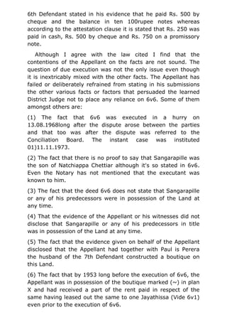 6th Defendant stated in his evidence that he paid Rs. 500 by
cheque and the balance in ten 100rupee notes whereas
according to the attestation clause it is stated that Rs. 250 was
paid in cash, Rs. 500 by cheque and Rs. 750 on a promissory
note.
Although I agree with the law cited I find that the
contentions of the Appellant on the facts are not sound. The
question of due execution was not the only issue even though
it is inextricably mixed with the other facts. The Appellant has
failed or deliberately refrained from stating in his submissions
the other various facts or factors that persuaded the learned
District Judge not to place any reliance on 6v6. Some of them
amongst others are:
(1) The fact that 6v6 was executed in a hurry on
13.08.1968long after the dispute arose between the parties
and that too was after the dispute was referred to the
Conciliation Board. The instant case was instituted
01)11.11.1973.
(2) The fact that there is no proof to say that Sangarapille was
the son of Natchiappa Chettiar although it's so stated in 6v6.
Even the Notary has not mentioned that the executant was
known to him.
(3) The fact that the deed 6v6 does not state that Sangarapille
or any of his predecessors were in possession of the Land at
any time.
(4) That the evidence of the Appellant or his witnesses did not
disclose that Sangarapille or any of his predecessors in title
was in possession of the Land at any time.
(5) The fact that the evidence given on behalf of the Appellant
disclosed that the Appellant had together with Paul is Perera
the husband of the 7th Defendant constructed a boutique on
this Land.
(6) The fact that by 1953 long before the execution of 6v6, the
Appellant was in possession of the boutique marked (~) in plan
X and had received a part of the rent paid in respect of the
same having leased out the same to one Jayathissa (Vide 6v1)
even prior to the execution of 6v6.
 