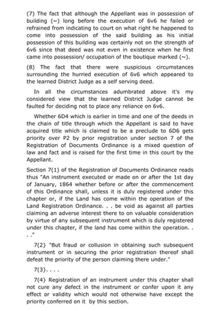 (7) The fact that although the Appellant was in possession of
building (~) long before the execution of 6v6 he failed or
refrained from indicating to court on what right he happened to
come into possession of the said building as his initial
possession of this building was certainly not on the strength of
6v6 since that deed was not even in existence when he first
came into possession/ occupation of the boutique marked (~).
(8) The fact that there were suspicious circumstances
surrounding the hurried execution of 6v6 which appeared to
the learned District Judge as a self serving deed.
In all the circumstances adumbrated above it's my
considered view that the learned District Judge cannot be
faulted for deciding not to place any reliance on 6v6.
Whether 6D4 which is earlier in time and one of the deeds in
the chain of title through which the Appellant is said to have
acquired title which is claimed to be a preclude to 6D6 gets
priority over P2 by prior registration under section 7 of the
Registration of Documents Ordinance is a mixed question of
law and fact and is raised for the first time in this court by the
Appellant.
Section 7(1) of the Registration of Documents Ordinance reads
thus "An instrument executed or made on or after the 1st day
of January, 1864 whether before or after the commencement
of this Ordinance shall, unless it is duly registered under this
chapter or, if the Land has come within the operation of the
Land Registration Ordinance. . . be void as against all parties
claiming an adverse interest there to on valuable consideration
by virtue of any subsequent instrument which is duly registered
under this chapter, if the land has come within the operation. .
. ."
7(2} "But fraud or collusion in obtaining such subsequent
instrument or in securing the prior registration thereof shall
defeat the priority of the person claiming there under."
7(3}. . . .
7(4} Registration of an instrument under this chapter shall
not cure any defect in the instrument or confer upon it any
effect or validity which would not otherwise have except the
priority conferred on it by this section.
 