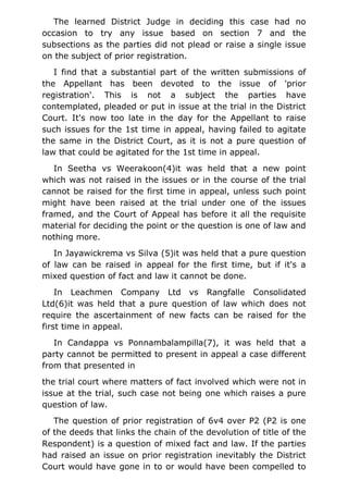 The learned District Judge in deciding this case had no
occasion to try any issue based on section 7 and the
subsections as the parties did not plead or raise a single issue
on the subject of prior registration.
I find that a substantial part of the written submissions of
the Appellant has been devoted to the issue of 'prior
registration'. This is not a subject the parties have
contemplated, pleaded or put in issue at the trial in the District
Court. It's now too late in the day for the Appellant to raise
such issues for the 1st time in appeal, having failed to agitate
the same in the District Court, as it is not a pure question of
law that could be agitated for the 1st time in appeal.
In Seetha vs Weerakoon(4)it was held that a new point
which was not raised in the issues or in the course of the trial
cannot be raised for the first time in appeal, unless such point
might have been raised at the trial under one of the issues
framed, and the Court of Appeal has before it all the requisite
material for deciding the point or the question is one of law and
nothing more.
In Jayawickrema vs Silva (5)it was held that a pure question
of law can be raised in appeal for the first time, but if it's a
mixed question of fact and law it cannot be done.
In Leachmen Company Ltd vs Rangfalle Consolidated
Ltd(6)it was held that a pure question of law which does not
require the ascertainment of new facts can be raised for the
first time in appeal.
In Candappa vs Ponnambalampilla(7), it was held that a
party cannot be permitted to present in appeal a case different
from that presented in
the trial court where matters of fact involved which were not in
issue at the trial, such case not being one which raises a pure
question of law.
The question of prior registration of 6v4 over P2 (P2 is one
of the deeds that links the chain of the devolution of title of the
Respondent) is a question of mixed fact and law. If the parties
had raised an issue on prior registration inevitably the District
Court would have gone in to or would have been compelled to
 