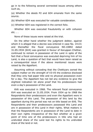 go in to the following several connected issues among others
such as,
(a) Whether the deeds P2 and 6D4 emanate from the same
source.
(b) Whether 6D4 was executed for valuable consideration.
(c) Whether 6D4 was registered in the correct folio.
Whether 6D4 was executed fraudulently or with collusion
etc. . .
None of these issues were raised at the trial.
On the other hand whether the judgment debtor, against
whom it is alleged that a decree was entered in case No. 14131
and thereafter the fiscal conveyance NO.10892 dated
31.05.1934 (6V4) was granted in favour of Karuppan Chettiar,
continued to remain in possession of the Land in spite of the
fact that a fiscal conveyance was executed depriving him of his
Land, is also a question of fact that would have been raised as
a consequential issue if the above mentioned issues were
raised by the Appellant.
Assuming without conceding that the Chettiyars owned the
subject matter on the strength of V3-V5 the evidence disclosed
that they only had paper title and no physical possession even
for a day. The Appellant has not led any evidence to give the
slightest indication let alone proof that his predecessors had
even a day's possession of the Land.
6V6 was executed in 1968. The relevant fiscal conveyance
6V4 was executed on 31.05.1934. From 1934 up to 1968 the
Respondents their predecessors and even the Appellant were in
possession of this Land. The possession of this land by the
appellant during this period was not on title based on 6V6. The
Respondents and their predecessors possessed this Land and
are in possession of this Land in their rights. What matters is
that the Respondents are in possession of the Land to date in
their own rights irrespective of the fact whether at a given
point of time one of the predecessors in title who had an
undivided share of the Land lost his rights to his undivided
share of the land or not.
 
