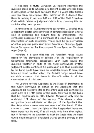 It was held in Muttu Caruppen vs. Rankira (8)where the
question arose as to whether a judgment debtor who has been
in possession of the Land for more than 10 years after fiscal's
sale can claim prescriptive title. Hutchinson C. J. decided that
there is nothing in sections 289 and 291 of the Civil Procedure
Code which debars a judgment-debtor from claiming title for
such Land by prescription.
In Jane Nona vs. Gunewardend9) Basnayake, J. decided that
a judgment debtor who continues in adverse possession after a
sale in execution can acquire title by prescription. The
symbolical possession by a purchaser at a court sale is not an
interruption of such possession. There must be an interruption
of actual physical possession (vide Emanis vs. Sudappu (gg)),
Muttu Caruppen vs. Rankira (supra) Simon Appu vs. Chrishan
Appu (supra),
Therefore it is seen that had the Appellant raised issues
based on the provisions of section 7 of the Registration of
Documents Ordinance consequent upon such issues the
question whether in spite of the fiscal conveyance 6v4the
judgment debtor continued his possession and thus prescribed
to the Land would have been an inevitable issue. If there had
been an issue to that effect the District Judge would have
certainly answered that issue in the affirmative in all the
circumstances of this case.
The Counsel for the Appellant at the stage of arguments in
this Court conveyed on behalf of the Appellant that the
Appellant did not have title to the entire Land and confined his
claim only to a 1/4th share of the Land. This was on the basis
that his predecessor in title, Edward Abeyratne only had an
undivided 1/4 share of the corpus. This shows a clear
recognition or an admission on the part of the Appellant that
the Respondents were also co-owners of the Land. If that
stance is correct then the rights of the Respondent have not
been wiped out by 6v6, if at all would only limit their rights.
But in fairness to the appellant it must be stated that the deed
6V6 is not in respect of undivided shares but the entirety of the
land.
 