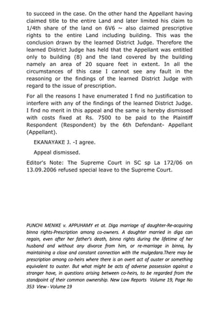 to succeed in the case. On the other hand the Appellant having
claimed title to the entire Land and later limited his claim to
1/4th share of the land on 6V6 ~ also claimed prescriptive
rights to the entire Land including building. This was the
conclusion drawn by the learned District Judge. Therefore the
learned District Judge has held that the Appellant was entitled
only to building (8) and the land covered by the building
namely an area of 20 square feet in extent. In all the
circumstances of this case I cannot see any fault in the
reasoning or the findings of the learned District Judge with
regard to the issue of prescription.
For all the reasons I have enumerated I find no justification to
interfere with any of the findings of the learned District Judge.
I find no merit in this appeal and the same is hereby dismissed
with costs fixed at Rs. 7500 to be paid to the Plaintiff
Respondent (Respondent) by the 6th Defendant- Appellant
(Appellant).
EKANAYAKE J. -I agree.
Appeal dismissed.
Editor's Note: The Supreme Court in SC sp La 172/06 on
13.09.2006 refused special leave to the Supreme Court.
PUNCHI MENIKE v. APPUHAMY et at. Diga marriage of daughter-Re-acquiring
binna rights-Prescription among co-owners. A daughter married in diga can
regain, even after her father's death, binna rights during the lifetime of her
husband and without any divorce from him, or re-marriage in binna, by
maintaining a close and constant connection with the mulgedara.There may be
prescription among co-heirs where there is an overt act of ouster or something
equivalent to ouster. But what might be acts of adverse possession against a
stranger have, in questions arising between co-heirs, to be regarded from the
standpoint of their common ownership. New Law Reports Volume 19, Page No
353 View - Volume 19
 