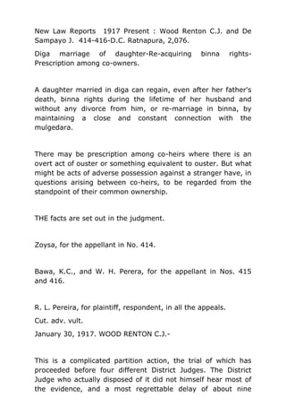 New Law Reports 1917 Present : Wood Renton C.J. and De
Sampayo J. 414-416-D.C. Ratnapura, 2,076.
Diga marriage of daughter-Re-acquiring binna rights-
Prescription among co-owners.
A daughter married in diga can regain, even after her father's
death, binna rights during the lifetime of her husband and
without any divorce from him, or re-marriage in binna, by
maintaining a close and constant connection with the
mulgedara.
There may be prescription among co-heirs where there is an
overt act of ouster or something equivalent to ouster. But what
might be acts of adverse possession against a stranger have, in
questions arising between co-heirs, to be regarded from the
standpoint of their common ownership.
THE facts are set out in the judgment.
Zoysa, for the appellant in No. 414.
Bawa, K.C., and W. H. Perera, for the appellant in Nos. 415
and 416.
R. L. Pereira, for plaintiff, respondent, in all the appeals.
Cut. adv. vult.
January 30, 1917. WOOD RENTON C.J.-
This is a complicated partition action, the trial of which has
proceeded before four different District Judges. The District
Judge who actually disposed of it did not himself hear most of
the evidence, and a most regrettable delay of about nine
 
