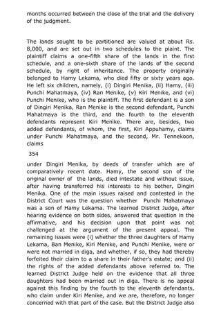 months occurred between the close of the trial and the delivery
of the judgment.
The lands sought to be partitioned are valued at about Rs.
8,000, and are set out in two schedules to the plaint. The
plaintiff claims a one-fifth share of the lands in the first
schedule, and a one-sixth share of the lands of the second
schedule, by right of inheritance. The property originally
belonged to Hamy Lekama, who died fifty or sixty years ago.
He left six children, namely, (i) Dingiri Menika, (ii) Hamy, (iii)
Punchi Mahatmaya, (iv) Ran Menike, (v) Kiri Menike, and (vi)
Punchi Menike, who is the plaintiff. The first defendant is a son
of Dingiri Menika, Ran Menike is the second defendant, Punchi
Mahatmaya is the third, and the fourth to the eleventh
defendants represent Kiri Menike. There are, besides, two
added defendants, of whom, the first, Kiri Appuhamy, claims
under Punchi Mahatmaya, and the second, Mr. Tennekoon,
claims
354
under Dingiri Menika, by deeds of transfer which are of
comparatively recent date. Hamy, the second son of the
original owner of the lands, died intestate and without issue,
after having transferred his interests to his bother, Dingiri
Menika. One of the main issues raised and contested in the
District Court was the question whether Punchi Mahatmaya
was a son of Hamy Lekama. The learned District Judge, after
hearing evidence on both sides, answered that question in the
affirmative, and his decision upon that point was not
challenged at the argument of the present appeal. The
remaining issues were (i) whether the three daughters of Hamy
Lekama, Ban Menike, Kiri Menike, and Punchi Menike, were or
were not married in diga, and whether, if so, they had thereby
forfeited their claim to a share in their father's estate; and (ii)
the rights of the added defendants above referred to. The
learned District Judge held on the evidence that all three
daughters had been married out in diga. There is no appeal
against this finding by the fourth to the eleventh defendants,
who claim under Kiri Menike, and we are, therefore, no longer
concerned with that part of the case. But the District Judge also
 