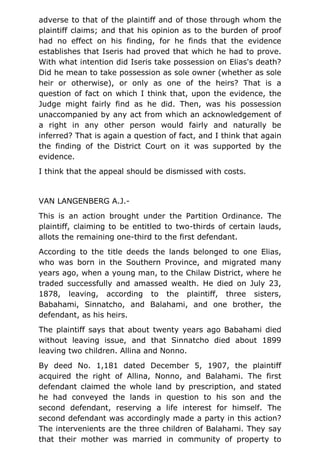 adverse to that of the plaintiff and of those through whom the
plaintiff claims; and that his opinion as to the burden of proof
had no effect on his finding, for he finds that the evidence
establishes that Iseris had proved that which he had to prove.
With what intention did Iseris take possession on Elias's death?
Did he mean to take possession as sole owner (whether as sole
heir or otherwise), or only as one of the heirs? That is a
question of fact on which I think that, upon the evidence, the
Judge might fairly find as he did. Then, was his possession
unaccompanied by any act from which an acknowledgement of
a right in any other person would fairly and naturally be
inferred? That is again a question of fact, and I think that again
the finding of the District Court on it was supported by the
evidence.
I think that the appeal should be dismissed with costs.
VAN LANGENBERG A.J.-
This is an action brought under the Partition Ordinance. The
plaintiff, claiming to be entitled to two-thirds of certain lauds,
allots the remaining one-third to the first defendant.
According to the title deeds the lands belonged to one Elias,
who was born in the Southern Province, and migrated many
years ago, when a young man, to the Chilaw District, where he
traded successfully and amassed wealth. He died on July 23,
1878, leaving, according to the plaintiff, three sisters,
Babahami, Sinnatcho, and Balahami, and one brother, the
defendant, as his heirs.
The plaintiff says that about twenty years ago Babahami died
without leaving issue, and that Sinnatcho died about 1899
leaving two children. Allina and Nonno.
By deed No. 1,181 dated December 5, 1907, the plaintiff
acquired the right of Allina, Nonno, and Balahami. The first
defendant claimed the whole land by prescription, and stated
he had conveyed the lands in question to his son and the
second defendant, reserving a life interest for himself. The
second defendant was accordingly made a party in this action?
The intervenients are the three children of Balahami. They say
that their mother was married in community of property to
 