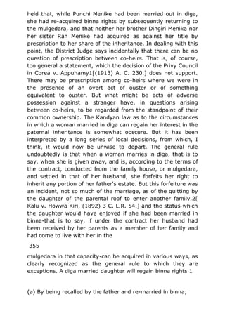 held that, while Punchi Menike had been married out in diga,
she had re-acquired binna rights by subsequently returning to
the mulgedara, and that neither her brother Dingiri Menika nor
her sister Ran Menike had acquired as against her title by
prescription to her share of the inheritance. In dealing with this
point, the District Judge says incidentally that there can be no
question of prescription between co-heirs. That is, of course,
too general a statement, which the decision of the Privy Council
in Corea v. Appuhamy1[(1913) A. C. 230.] does not support.
There may be prescription among co-heirs where we were in
the presence of an overt act of ouster or of something
equivalent to ouster. But what might be acts of adverse
possession against a stranger have, in questions arising
between co-heirs, to be regarded from the standpoint of their
common ownership. The Kandyan law as to the circumstances
in which a woman married in diga can regain her interest in the
paternal inheritance is somewhat obscure. But it has been
interpreted by a long series of local decisions, from which, I
think, it would now be unwise to depart. The general rule
undoubtedly is that when a woman marries in diga, that is to
say, when she is given away, and is, according to the terms of
the contract, conducted from the family house, or mulgedara,
and settled in that of her husband, she forfeits her right to
inherit any portion of her father's estate. But this forfeiture was
an incident, not so much of the marriage, as of the quitting by
the daughter of the parental roof to enter another family,2[
Kalu v. Howwa Kiri, (1892) 3 C. L.R. 54.] and the status which
the daughter would have enjoyed if she had been married in
binna-that is to say, if under the contract her husband had
been received by her parents as a member of her family and
had come to live with her in the
355
mulgedara in that capacity-can be acquired in various ways, as
clearly recognized as the general rule to which they are
exceptions. A diga married daughter will regain binna rights 1
(a) By being recalled by the father and re-married in binna;
 