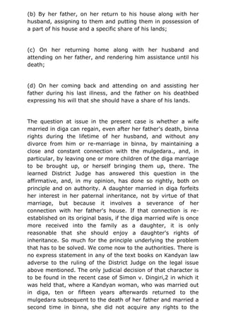 (b) By her father, on her return to his house along with her
husband, assigning to them and putting them in possession of
a part of his house and a specific share of his lands;
(c) On her returning home along with her husband and
attending on her father, and rendering him assistance until his
death;
(d) On her coming back and attending on and assisting her
father during his last illness, and the father on his deathbed
expressing his will that she should have a share of his lands.
The question at issue in the present case is whether a wife
married in diga can regain, even after her father's death, binna
rights during the lifetime of her husband, and without any
divorce from him or re-marriage in binna, by maintaining a
close and constant connection with the mulgedara., and, in
particular, by leaving one or more children of the diga marriage
to be brought up, or herself bringing them up, there. The
learned District Judge has answered this question in the
affirmative, and, in my opinion, has done so rightly, both on
principle and on authority. A daughter married in diga forfeits
her interest in her paternal inheritance, not by virtue of that
marriage, but because it involves a severance of her
connection with her father's house. If that connection is re-
established on its original basis, if the diga married wife is once
more received into the family as a daughter, it is only
reasonable that she should enjoy a daughter's rights of
inheritance. So much for the principle underlying the problem
that has to be solved. We come now to the authorities. There is
no express statement in any of the text books on Kandyan law
adverse to the ruling of the District Judge on the legal issue
above mentioned. The only judicial decision of that character is
to be found in the recent case of Simon v. Dingiri,2 in which it
was held that, where a Kandyan woman, who was married out
in diga, ten or fifteen years afterwards returned to the
mulgedara subsequent to the death of her father and married a
second time in binna, she did not acquire any rights to the
 