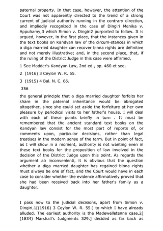 paternal property. In that case, however, the attention of the
Court was not apparently directed to the trend of a strong
current of judicial authority running in the contrary direction,
and impliedly recognized in the case of Dingiri Menika v.
Appuhamy,3 which Simon v. Dingiri2 purported to follow. It is
argued, however, in the first place, that the instances given in
the text books on Kandyan law of the circum-stances in which
a diga married daughter can recover binna rights are definitive
and not merely illustrative; and, in the second place, that, if
the ruling of the District Judge in this case were affirmed,
1 See Modder's Kandyan Law, 2nd ed., pp. 460 et seq.
2 (1916) 3 Ceylon W. R. 55.
3 (1915) 4 Bal. N. C. 66.
356
the general principle that a diga married daughter forfeits her
share in the paternal inheritance would be abrogated
altogether, since she could set aside the forfeiture at her own
pleasure by periodical visits to her father's house. I will deal
with each of these points briefly in turn . It must be
remembered that the ancient standard text books on the
Kandyan law consist for the most part of reports of, or
comments upon, particular decisions, rather than legal
treatises in the modern sense of the term. But in point of fact,
as I will show in a moment, authority is not wanting even in
these text books for the proposition of law involved in the
decision of the District Judge upon this point. As regards the
argument ab inconvenienti, it is obvious that the question
whether a diga married daughter has regained binna rights
must always be one of fact, and the Court would have in each
case to consider whether the evidence affirmatively proved that
she had been received back into her father's family as a
daughter.
I pass now to the judicial decisions, apart from Simon v.
Dingiri,1[(1916) 3 Ceylon W. R. 55.] to which I have already
alluded. The earliest authority is the Madewelletenne case,2[
(1834) Marshall's Judgments 329.] decided as far back as
 
