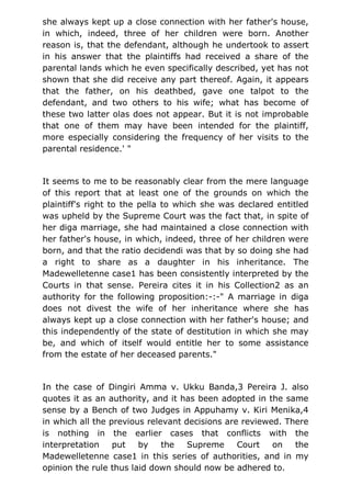 she always kept up a close connection with her father's house,
in which, indeed, three of her children were born. Another
reason is, that the defendant, although he undertook to assert
in his answer that the plaintiffs had received a share of the
parental lands which he even specifically described, yet has not
shown that she did receive any part thereof. Again, it appears
that the father, on his deathbed, gave one talpot to the
defendant, and two others to his wife; what has become of
these two latter olas does not appear. But it is not improbable
that one of them may have been intended for the plaintiff,
more especially considering the frequency of her visits to the
parental residence.' "
It seems to me to be reasonably clear from the mere language
of this report that at least one of the grounds on which the
plaintiff's right to the pella to which she was declared entitled
was upheld by the Supreme Court was the fact that, in spite of
her diga marriage, she had maintained a close connection with
her father's house, in which, indeed, three of her children were
born, and that the ratio decidendi was that by so doing she had
a right to share as a daughter in his inheritance. The
Madewelletenne case1 has been consistently interpreted by the
Courts in that sense. Pereira cites it in his Collection2 as an
authority for the following proposition:-:-" A marriage in diga
does not divest the wife of her inheritance where she has
always kept up a close connection with her father's house; and
this independently of the state of destitution in which she may
be, and which of itself would entitle her to some assistance
from the estate of her deceased parents."
In the case of Dingiri Amma v. Ukku Banda,3 Pereira J. also
quotes it as an authority, and it has been adopted in the same
sense by a Bench of two Judges in Appuhamy v. Kiri Menika,4
in which all the previous relevant decisions are reviewed. There
is nothing in the earlier cases that conflicts with the
interpretation put by the Supreme Court on the
Madewelletenne case1 in this series of authorities, and in my
opinion the rule thus laid down should now be adhered to.
 
