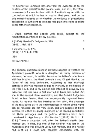 My brother De Sampayo has analysed the evidence as to the
position of the plaintiff in the present case, and it is, therefore,
unnecessary for me to deal with it. I entirely agree with the
conclusions at which he has arrived on that point, and on the
only remaining issue as to whether the evidence of prescriptive
possession is sufficient to displace the plaintiff's right to share
in her father's inheritance.
I would dismiss the appeal with costs, subject to the
modification mentioned by my brother.
1 (1834) Marshall's Judgments 329. 3
(1905) 1 Bal. 193.
2 Volume II., p. 173. 4
(1912) 16 N. L. R. 238.
358
DE SAMPAYO J.-
The principal question raised in all these appeals is whether the
Appuhamy plaintiff, who is a daughter of Hamy Lekama of
Muduwe, deceased, is entitled to share the father's inheritance
with her brothers, the third defendant and Dingiri Menika, the
father of the first defendant. According to her marriage
certificate she was married in diga to Pinhamy of Pelmadulla in
the year 1874, and in my opinion her attempt to prove by oral
evidence that she was in fact married in binna has failed. But
she, in the second place, maintains, and the District Judge has
found in her favour, that she subsequently regained binna
rights. As regards the law bearing on this point, the passages
in the text books as to the circumstances in which binna rights
can be regained are not very clear, and are capable of being
interpreted either as giving instances or as stating conditions,
but these passages and the judicial decisions have been
considered in Appuhamy v. Kiri Menika.1[(1912) 16 N. L. R.
238.] There a daughter had, after her father's death, been
married out in diga, but one of her children was left in the
mulgedara and was brought up by her mother, and she herself
had kept up a close and constant connection with the
 