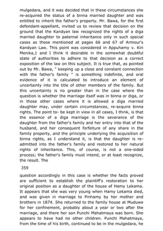 mulgedara, and it was decided that in these circumstances she
re-acquired the status of a binna married daughter and was
entitled to inherit the father's property. Mr. Bawa, for the first
defendant-appellant, invited us to review that decision on the
ground that the Kandyan law recognized the rights of a diga
married daughter to paternal inheritance only in such special
cases as those mentioned at pages 66 and 67 of Armour's
Kandyan Law. This point was considered in Appuhamy v. Kiri
Menika,1 and I think it desirable in the somewhat doubtful
state of authorities to adhere to that decision as a correct
exposition of the law on this subject. It is true that, as pointed
out by Mr. Bawa, " keeping up a close and constant connection
with the father's family " is something indefinite, and oral
evidence of it is calculated to introduce an element of
uncertainty into the title of other members of the family. But
this uncertainty is no greater than in the case where the
question is whether the marriage itself was in binna or diga, or
in those other cases where it is allowed a diga married
daughter may, under certain circumstances, re-acquire binna
rights. The point to- be kept in view in all cases, I think, is that
the essence of a diga marriage is the severance of the
daughter from the father's family and her entry into that of the
husband, and her consequent forfeiture of any share in the
family property, and the principle underlying the acquisition of
binna rights, as I understand it, is that the daughter is re-
admitted into the father's family and restored to her natural
rights of inheritance. This, of course, is not a one-sided
process; the father's family must intend, or at least recognize,
the result. The
359
question accordingly in this case is whether the facts proved
are sufficient to establish the plaintiff's restoration to her
original position as a daughter of the house of Hamy Lekama.
It appears that she was very young when Hamy Lekama died,
and was given in marriage to Pinhamy by her mother and
brothers in 1874. She returned to the family house at Muduwe
for her confinement, probably about a year or two after the
marriage, and there her son Punchi Mahatmaya was born. She
appears to have had no other children. Punchi Mahatmaya,
from the time of his birth, continued to be in the mulgedara, he
 