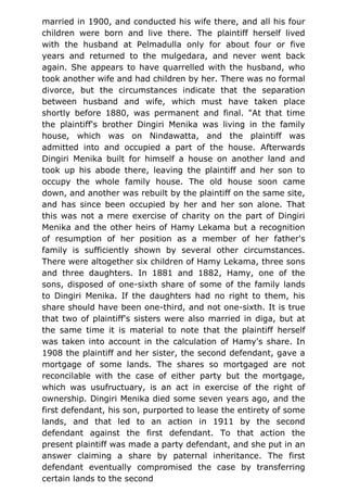 married in 1900, and conducted his wife there, and all his four
children were born and live there. The plaintiff herself lived
with the husband at Pelmadulla only for about four or five
years and returned to the mulgedara, and never went back
again. She appears to have quarrelled with the husband, who
took another wife and had children by her. There was no formal
divorce, but the circumstances indicate that the separation
between husband and wife, which must have taken place
shortly before 1880, was permanent and final. "At that time
the plaintiff's brother Dingiri Menika was living in the family
house, which was on Nindawatta, and the plaintiff was
admitted into and occupied a part of the house. Afterwards
Dingiri Menika built for himself a house on another land and
took up his abode there, leaving the plaintiff and her son to
occupy the whole family house. The old house soon came
down, and another was rebuilt by the plaintiff on the same site,
and has since been occupied by her and her son alone. That
this was not a mere exercise of charity on the part of Dingiri
Menika and the other heirs of Hamy Lekama but a recognition
of resumption of her position as a member of her father's
family is sufficiently shown by several other circumstances.
There were altogether six children of Hamy Lekama, three sons
and three daughters. In 1881 and 1882, Hamy, one of the
sons, disposed of one-sixth share of some of the family lands
to Dingiri Menika. If the daughters had no right to them, his
share should have been one-third, and not one-sixth. It is true
that two of plaintiff's sisters were also married in diga, but at
the same time it is material to note that the plaintiff herself
was taken into account in the calculation of Hamy's share. In
1908 the plaintiff and her sister, the second defendant, gave a
mortgage of some lands. The shares so mortgaged are not
reconcilable with the case of either party but the mortgage,
which was usufructuary, is an act in exercise of the right of
ownership. Dingiri Menika died some seven years ago, and the
first defendant, his son, purported to lease the entirety of some
lands, and that led to an action in 1911 by the second
defendant against the first defendant. To that action the
present plaintiff was made a party defendant, and she put in an
answer claiming a share by paternal inheritance. The first
defendant eventually compromised the case by transferring
certain lands to the second
 