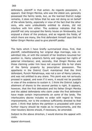 360
defendant, plaintiff in that action. As regards possession, it
appears that Dingiri Menika, who was the eldest son, generally
possessed the family lands, but, as the learned District Judge
remarks, it does not follow that he was not doing so on behalf
of the whole family, especially in view of the fact that the other
sons, who were undoubtedly entitled to shares, did not
interfere with him either. The evidence indicates that the
plaintiff not only occupied the family house on Nindawatta, but
enjoyed a share of the produce, and as regards the fields, of
which there are many, the first defendant himself says that his
father Dingiri Menika used to give plaintiff paddy.
The facts which I have briefly summarized show, first, that
plaintiff, notwithstanding her original diga marriage, was re-
admitted into, or with the consent of her brothers resumed her
position in, Hamy Lekama's family and regained her rights of
paternal inheritance; and, secondly, that Dingiri Menika and
those claiming under him have not acquired title to her share
of the family property by prescriptive possession. The
appellants in the District Court maintained that the third
defendant, Punchi Mahatmaya, was not a son of Hamy Lekama,
and was not entitled to any share. This point was not seriously
pressed in appeal, and even if it were, it would not be possible
in view of the evidence to sustain it. I think the District Judge's
allotment of shares to the several parties is right. It appears,
however, that the first defendant and his father Dingiri Menika
and the added defendants who claim under the first defendant
have made certain improvements on some of the lands. The
interlocutory decree includes no order with regard to 'these
improvements, nor is the evidence sufficiently directed to that
point. I think that before the partition is proceeded with some
further inquiry should be made as to improvements, and the
inter-locutory decree should, if necessary, be amended.
Subject to the above direction, I would dismiss the appeal with
costs.
Appeal dismissed.
 