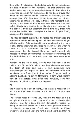 their father Ovinis Appu, who had died prior to the execution of
the deed in favour of the plaintiffs, and that therefore their
mother could not convey more than one-sixth. They claim the
remaining one-sixth for themselves. It has been proved that
Babahami had married and left children, all of whom, it is said,
are now dead. Who their legal representatives are has not been
ascertained and there is nobody in this case to represent them.
Further, it has been established that Elias lived with a woman
called Kittoria, who claimed to be his wife.; she is no party to
this action. I think our judgment should bind only those who
are parties to this case. I accepted the learned Judge's finding
as regards the pedigree.
The first defendant states that he joined his brother Elias and
traded with him in partnership but the lands which were bought
with the profits of the partnership were purchased in the name
of Elias alone; that when Elias died he was in jail, and when he
came out soon afterwards he found two headmen in
possession; that he turned them out and entered into
possession himself and remained in possession ever since; and
that he had dealt with the property for over thirty years as his
own.
Plaintiff, on the other hand, asserts that Balahami and her
children and Sinnatcho's children left their village on hearing of
the death of Elias and came to first defendant, who
acknowledged their rights to share the inheritance from Elias
by giving them from time to time sums of money, and by
allowing Balahami to live on Medawatta, a land which formed
part of that estate. First defendant, however, says that
whatever he did for his sisters and nephews
75
and nieces be did it out of charity, and that us a matter of fact
not one of them ever asserted title to any portion of Elias's
estate.
The learned Judge has gone very fully into the facts, and it is
enough for me to say that I agree with his conclusion, that
whatever may have been the first defendant's reasons for
doing so, the first defendant at the earliest possible moment,
i.e., directly he came out of jail, took possession of Elias's
property on his own behalf and for his own benefit, and that he
 