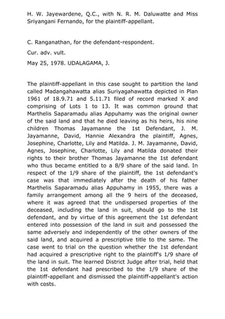 H. W. Jayewardene, Q.C., with N. R. M. Daluwatte and Miss
Sriyangani Fernando, for the plaintiff-appellant.
C. Ranganathan, for the defendant-respondent.
Cur. adv. vult.
May 25, 1978. UDALAGAMA, J.
The plaintiff-appellant in this case sought to partition the land
called Madangahawatta alias Suriyagahawatta depicted in Plan
1961 of 18.9.71 and 5.11.71 filed of record marked X and
comprising of Lots 1 to 13. It was common ground that
Marthelis Saparamadu alias Appuhamy was the original owner
of the said land and that he died leaving as his heirs, his nine
children Thomas Jayamanne the 1st Defendant, J. M.
Jayamanne, David, Hannie Alexandra the plaintiff, Agnes,
Josephine, Charlotte, Lily and Matilda. J. M. Jayamanne, David,
Agnes, Josephine, Charlotte, Lily and Matilda donated their
rights to their brother Thomas Jayamanne the 1st defendant
who thus became entitled to a 8/9 share of the said land. In
respect of the 1/9 share of the plaintiff, the 1st defendant's
case was that immediately after the death of his father
Marthelis Saparamadu alias Appuhamy in 1955, there was a
family arrangement among all the 9 heirs of the deceased,
where it was agreed that the undispersed properties of the
deceased, including the land in suit, should go to the 1st
defendant, and by virtue of this agreement the 1st defendant
entered into possession of the land in suit and possessed the
same adversely and independently of the other owners of the
said land, and acquired a prescriptive title to the same. The
case went to trial on the question whether the 1st defendant
had acquired a prescriptive right to the plaintiff's 1/9 share of
the land in suit. The learned District Judge after trial, held that
the 1st defendant had prescribed to the 1/9 share of the
plaintiff-appellant and dismissed the plaintiff-appellant's action
with costs.
 