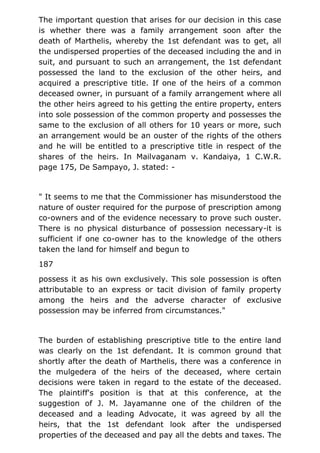 The important question that arises for our decision in this case
is whether there was a family arrangement soon after the
death of Marthelis, whereby the 1st defendant was to get, all
the undispersed properties of the deceased including the and in
suit, and pursuant to such an arrangement, the 1st defendant
possessed the land to the exclusion of the other heirs, and
acquired a prescriptive title. If one of the heirs of a common
deceased owner, in pursuant of a family arrangement where all
the other heirs agreed to his getting the entire property, enters
into sole possession of the common property and possesses the
same to the exclusion of all others for 10 years or more, such
an arrangement would be an ouster of the rights of the others
and he will be entitled to a prescriptive title in respect of the
shares of the heirs. In Mailvaganam v. Kandaiya, 1 C.W.R.
page 175, De Sampayo, J. stated: -
" It seems to me that the Commissioner has misunderstood the
nature of ouster required for the purpose of prescription among
co-owners and of the evidence necessary to prove such ouster.
There is no physical disturbance of possession necessary-it is
sufficient if one co-owner has to the knowledge of the others
taken the land for himself and begun to
187
possess it as his own exclusively. This sole possession is often
attributable to an express or tacit division of family property
among the heirs and the adverse character of exclusive
possession may be inferred from circumstances."
The burden of establishing prescriptive title to the entire land
was clearly on the 1st defendant. It is common ground that
shortly after the death of Marthelis, there was a conference in
the mulgedera of the heirs of the deceased, where certain
decisions were taken in regard to the estate of the deceased.
The plaintiff's position is that at this conference, at the
suggestion of J. M. Jayamanne one of the children of the
deceased and a leading Advocate, it was agreed by all the
heirs, that the 1st defendant look after the undispersed
properties of the deceased and pay all the debts and taxes. The
 