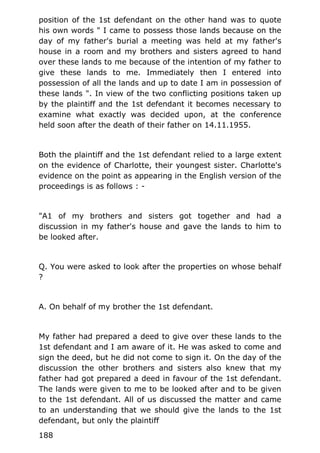 position of the 1st defendant on the other hand was to quote
his own words " I came to possess those lands because on the
day of my father's burial a meeting was held at my father's
house in a room and my brothers and sisters agreed to hand
over these lands to me because of the intention of my father to
give these lands to me. Immediately then I entered into
possession of all the lands and up to date I am in possession of
these lands ". In view of the two conflicting positions taken up
by the plaintiff and the 1st defendant it becomes necessary to
examine what exactly was decided upon, at the conference
held soon after the death of their father on 14.11.1955.
Both the plaintiff and the 1st defendant relied to a large extent
on the evidence of Charlotte, their youngest sister. Charlotte's
evidence on the point as appearing in the English version of the
proceedings is as follows : -
"A1 of my brothers and sisters got together and had a
discussion in my father's house and gave the lands to him to
be looked after.
Q. You were asked to look after the properties on whose behalf
?
A. On behalf of my brother the 1st defendant.
My father had prepared a deed to give over these lands to the
1st defendant and I am aware of it. He was asked to come and
sign the deed, but he did not come to sign it. On the day of the
discussion the other brothers and sisters also knew that my
father had got prepared a deed in favour of the 1st defendant.
The lands were given to me to be looked after and to be given
to the 1st defendant. All of us discussed the matter and came
to an understanding that we should give the lands to the 1st
defendant, but only the plaintiff
188
 