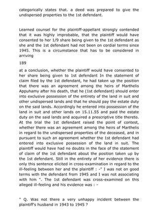 categorically states that. a deed was prepared to give the
undispersed properties to the 1st defendant.
Learned counsel for the plaintiff-appellant strongly contended
that it was highly improbable, that the plaintiff would have
consented to her 1/9 share being given to the 1st defendant as
she and the 1st defendant had not been on cordial terms since
1945. This is a circumstance that has to be considered in
arriving
189
at a conclusion, whether the plaintiff would have consented to
her share being given to 1st defendant In the statement of
claim filed by the 1st defendant, he had taken up the position
that there was an agreement among the heirs of Marthelis
Appuhamy after his death, that he (1st defendant) should enter
into exclusive possession of the entirety of the land in suit and
other undispersed lands and that he should pay the estate duty
on the said lands. Accordingly he entered into possession of the
land in suit and other lands on 15.11.55 and paid the estate
duty on the said lands and acquired a prescriptive title thereto.
At the trial the 1st defendant raised the point of contest,
whether there was an agreement among the heirs of Marthelis
in regard to the undispersed properties of the deceased, and in
pursuant to such an agreement whether the 1st defendant had
entered into exclusive possession of the land in suit. The
plaintiff would have had no doubts in the face of the statement
of claim of the 1st defendant about the position taken up by
the 1st defendant. Still in the entirety of her evidence there is
only this sentence elicited in cross-examination in regard to the
ill-feeling between her and the plaintiff : -" I was not on good
terms with the defendant from 1945 and I was not associating
with him ". The 1st defendant was cross-examined on this
alleged ill-feeling and his evidence was : -
" Q. Was not there a very unhappy incident between the
plaintiff's husband in 1943 to 1945 ?
 