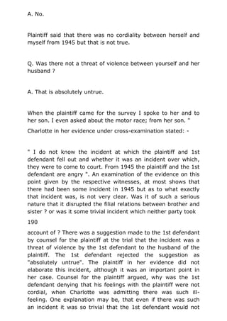 A. No.
Plaintiff said that there was no cordiality between herself and
myself from 1945 but that is not true.
Q. Was there not a threat of violence between yourself and her
husband ?
A. That is absolutely untrue.
When the plaintiff came for the survey I spoke to her and to
her son. I even asked about the motor race; from her son. "
Charlotte in her evidence under cross-examination stated: -
" I do not know the incident at which the plaintiff and 1st
defendant fell out and whether it was an incident over which,
they were to come to court. From 1945 the plaintiff and the 1st
defendant are angry ". An examination of the evidence on this
point given by the respective witnesses, at most shows that
there had been some incident in 1945 but as to what exactly
that incident was, is not very clear. Was it of such a serious
nature that it disrupted the filial relations between brother and
sister ? or was it some trivial incident which neither party took
190
account of ? There was a suggestion made to the 1st defendant
by counsel for the plaintiff at the trial that the incident was a
threat of violence by the 1st defendant to the husband of the
plaintiff. The 1st defendant rejected the suggestion as
"absolutely untrue". The plaintiff in her evidence did not
elaborate this incident, although it was an important point in
her case. Counsel for the plaintiff argued, why was the 1st
defendant denying that his feelings with the plaintiff were not
cordial, when Charlotte was admitting there was such ill-
feeling. One explanation may be, that even if there was such
an incident it was so trivial that the 1st defendant would not
 