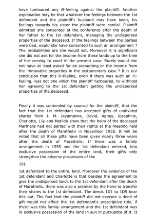 have harboured any ill-feeling against the plaintiff. Another
explanation may be that whatever the feelings between the 1st
defendant and the plaintiff's husband may have been, his
feelings towards his sister the plaintiff were cordial. Plaintiff
admitted she consented at the conference after the death of
her father to the 1st defendant, managing the undispersed
properties of the deceased. If the feelings between the parties
were bad, would she have consented to such an arrangement ?
The probabilities are she would not. Moreover it is significant
she did not ask for the income from these lands up to the time
of her coming to court in the present case. Surely would she
not have at least asked for an accounting or the income from
the immovable properties in the testamentary case ? It is our
conclusion that this ill-feeling, even if there was such an ill-
feeling, was not one which the plaintiff harboured, to withhold
her agreeing to the 1st defendant getting the undispersed
properties of the deceased.
Finally it was contended by counsel for the plaintiff, that the
fact that the 1st defendant has accepted gifts of undivided
shares from J. M. Jayamanne, David, Agnes, Josephine,
Charlotte, Lily and Matilda show that the heirs of the deceased
Marthelis had not parted with their rights at the meeting held
after the death of Marathelis in November 1955. It will be
noted that all these gifts have been given nearly three years
after the death of Marathelis. If there was a family
arrangement in 1955 and the 1st defendant entered, into
exclusive possession of the entire land, their gifts only
strengthen the adverse possession of the
191
1st defendant to the entire, land. Moreover the evidence of the
1st defendant and Charlotte is that besides the agreement to
give the undispersed lands to the 1st defendant after the death
of Marathelis, there was also a promise by the heirs to transfer
their shares to the 1st defendant. The deeds 1D1 to 1D5 bear
this out. The fact that the plaintiff did not execute a deed of
gift would not affect the 1st defendant's prescriptive title, if
there was this family arrangement and the 1st defendant was
in exclusive possession of the land in suit in pursuance of it. It
 