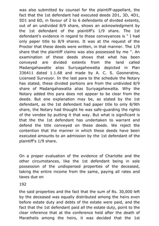 was also submitted by counsel for the plaintiff-appellant, the
fact that the 1st defendant had executed deeds 2D1, 3D, 4D1,
5D1 and 6D, in favour of 2 to 6 defendants of divided extents,
out of an undivided 8/9 share, shows an acknowledgment by
the 1st defendant of the plaintiff's 1/9 share. The 1st
defendant's evidence in regard to those conveyances is " I had
only paper title to 8/9 shares. It was at the request of the
Proctor that these deeds were written, in that manner. The 1/9
share that the plaintiff claims was also possessed by me ". An
examination of these deeds shows that what has been
conveyed are divided extents from the land called
Madangahawatte alias Suriyagahewatta depicted in Plan
336411 dated 1.1.68 and made by A. C. S. Gooneratne,
Licensed Surveyor. In the last para to the schedule the Notary
has stated, these divided portions are from the undivided 8/9
share of Madangahawatta alias Suriyagahewatta. Why the
Notary added this para does not appear to be clear from the
deeds. But one explanation may be, as stated by the 1st
defendant, as the 1st defendant had paper title to only 8/9th
share, the Notary had thought he was safe-guarding the rights
of the vendee by putting it that way. But what is significant is
that the the 1st defendant has undertaken to warrant and
defend the title conveyed on these deeds. We reject the
contention that the manner in which these deeds have been
executed amounts to an admission by the 1st defendant of the
plaintiff's 1/9 share.
On a proper evaluation of the evidence of Charlotte and the
other circumstances, like the 1st defendant being in sole
possession of the undispersed properties of the deceased,
taking the entire income from the same, paying all rates and
taxes due on
192
the said properties and the fact that the sum of Rs. 30,000 left
by the deceased was equally distributed among the heirs even
before estate duty and debts of the estate were paid, and the
fact that the 1st defendant paid all the estate duty, point to the
clear inference that at the conference held after the death of
Marathelis among the heirs, it was decided that the 1st
 