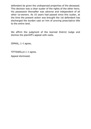 defendant be given the undispersed properties of the deceased.
This decision was a clear ouster of the rights of the other heirs.
His possession thereafter was adverse and independent of all
other co-owners. As 10 years had passed since this ouster, at
the time the present action was brought the 1st defendant has
discharged the burden cast on him of proving prescriptive title
to the entire land.
We affirm the judgment of the learned District Judge and
dismiss the plaintiff's appeal with costs.
ISMAIL, J.-I agree,
TITTAWELLA J.-I agree.
Appeal dismissed.
 
