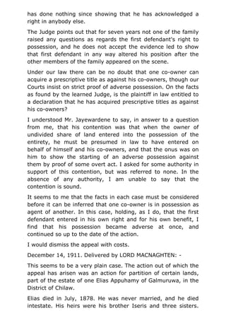 has done nothing since showing that he has acknowledged a
right in anybody else.
The Judge points out that for seven years not one of the family
raised any questions as regards the first defendant's right to
possession, and he does not accept the evidence led to show
that first defendant in any way altered his position after the
other members of the family appeared on the scene.
Under our law there can be no doubt that one co-owner can
acquire a prescriptive title as against his co-owners, though our
Courts insist on strict proof of adverse possession. On the facts
as found by the learned Judge, is the plaintiff in law entitled to
a declaration that he has acquired prescriptive titles as against
his co-owners?
I understood Mr. Jayewardene to say, in answer to a question
from me, that his contention was that when the owner of
undivided share of land entered into the possession of the
entirety, he must be presumed in law to have entered on
behalf of himself and his co-owners, and that the onus was on
him to show the starting of an adverse possession against
them by proof of some overt act. I asked for some authority in
support of this contention, but was referred to none. In the
absence of any authority, I am unable to say that the
contention is sound.
It seems to me that the facts in each case must be considered
before it can be inferred that one co-owner is in possession as
agent of another. In this case, holding, as I do, that the first
defendant entered in his own right and for his own benefit, I
find that his possession became adverse at once, and
continued so up to the date of the action.
I would dismiss the appeal with costs.
December 14, 1911. Delivered by LORD MACNAGHTEN: -
This seems to be a very plain case. The action out of which the
appeal has arisen was an action for partition of certain lands,
part of the estate of one Elias Appuhamy of Galmuruwa, in the
District of Chilaw.
Elias died in July, 1878. He was never married, and he died
intestate. His heirs were his brother Iseris and three sisters.
 