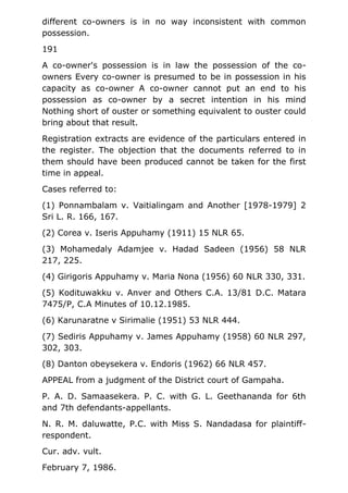 different co-owners is in no way inconsistent with common
possession.
191
A co-owner's possession is in law the possession of the co-
owners Every co-owner is presumed to be in possession in his
capacity as co-owner A co-owner cannot put an end to his
possession as co-owner by a secret intention in his mind
Nothing short of ouster or something equivalent to ouster could
bring about that result.
Registration extracts are evidence of the particulars entered in
the register. The objection that the documents referred to in
them should have been produced cannot be taken for the first
time in appeal.
Cases referred to:
(1) Ponnambalam v. Vaitialingam and Another [1978-1979] 2
Sri L. R. 166, 167.
(2) Corea v. Iseris Appuhamy (1911) 15 NLR 65.
(3) Mohamedaly Adamjee v. Hadad Sadeen (1956) 58 NLR
217, 225.
(4) Girigoris Appuhamy v. Maria Nona (1956) 60 NLR 330, 331.
(5) Kodituwakku v. Anver and Others C.A. 13/81 D.C. Matara
7475/P, C.A Minutes of 10.12.1985.
(6) Karunaratne v Sirimalie (1951) 53 NLR 444.
(7) Sediris Appuhamy v. James Appuhamy (1958) 60 NLR 297,
302, 303.
(8) Danton obeysekera v. Endoris (1962) 66 NLR 457.
APPEAL from a judgment of the District court of Gampaha.
P. A. D. Samaasekera. P. C. with G. L. Geethananda for 6th
and 7th defendants-appellants.
N. R. M. daluwatte, P.C. with Miss S. Nandadasa for plaintiff-
respondent.
Cur. adv. vult.
February 7, 1986.
 