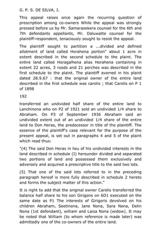 G. P. S. DE SILVA, J.
This appeal raises once again the recurring question of
prescription among co-owners While the appeal was strongly
pressed before us by Mr. Samarasekera counsel for the 6th and
7th defendants appellants, Mr. Daluwatte counsel for the
plaintiff-respondent, tenaciously sought to resist the appeal.
The plaintiff sought to partition a ...divided and defined
allotment of land called Horahena portion" about 1 acre in
extent described in the second schedule to the plaint. The
entire land called Horagalhena alias Horahena containing in
extent 22 acres, 3 roods and 21 perches was described in the
first schedule to the plaint. The plaintiff averred in his plaint
dated 28.9.67 : that the original owner of the entire land
described in the first schedule was carolis ; that Carolis on P 1
of 1898
192
transferred an undivided half share of the entire land to
Lanchinona who on P2 of 1921 sold an undivided 1/4 share to
Abraham. On P3 of September 1936 Abraham said an
undivided extent out of an undivided 1/4 share of the entire
land to Don Heras, the predecessor in title of the plaintiff. The
essence of the plaintiff's case relevant for the purpose of the
present appeal, is set out in paragraphs 4 and 5 of the plaint
which read thus:
"(4) The said Don Heras in lieu of his undivided interests in the
land described in schedule (I) hereunder divided and separated
two portions of land and possessed them exclusively and
adversely and acquired a prescriptive title to the said two lots.
(5) That one of the said lots referred to in the preceding
paragraph hereof is more fully described in schedule 2 hereto
and forms the subject matter of this action."
It is right to add that the original owner Carolis transferred the
balance half share to his son Girigons on 6D1 executed on the
same date as P1 The interests of Girigoris devolved on his
children Abraham, Seetinona, Jane Nona, Sara Nona, Delin
Nona (1st defendant), william and Laisa Nona (widow). It may
be noted that William (to whom reference is made later) was
admittedly one of the co-owners of the entire land.
 