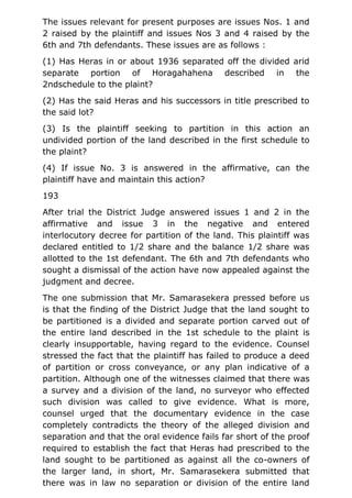 The issues relevant for present purposes are issues Nos. 1 and
2 raised by the plaintiff and issues Nos 3 and 4 raised by the
6th and 7th defendants. These issues are as follows :
(1) Has Heras in or about 1936 separated off the divided arid
separate portion of Horagahahena described in the
2ndschedule to the plaint?
(2) Has the said Heras and his successors in title prescribed to
the said lot?
(3) Is the plaintiff seeking to partition in this action an
undivided portion of the land described in the first schedule to
the plaint?
(4) If issue No. 3 is answered in the affirmative, can the
plaintiff have and maintain this action?
193
After trial the District Judge answered issues 1 and 2 in the
affirmative and issue 3 in the negative and entered
interlocutory decree for partition of the land. This plaintiff was
declared entitled to 1/2 share and the balance 1/2 share was
allotted to the 1st defendant. The 6th and 7th defendants who
sought a dismissal of the action have now appealed against the
judgment and decree.
The one submission that Mr. Samarasekera pressed before us
is that the finding of the District Judge that the land sought to
be partitioned is a divided and separate portion carved out of
the entire land described in the 1st schedule to the plaint is
clearly insupportable, having regard to the evidence. Counsel
stressed the fact that the plaintiff has failed to produce a deed
of partition or cross conveyance, or any plan indicative of a
partition. Although one of the witnesses claimed that there was
a survey and a division of the land, no surveyor who effected
such division was called to give evidence. What is more,
counsel urged that the documentary evidence in the case
completely contradicts the theory of the alleged division and
separation and that the oral evidence fails far short of the proof
required to establish the fact that Heras had prescribed to the
land sought to be partitioned as against all the co-owners of
the larger land, in short, Mr. Samarasekera submitted that
there was in law no separation or division of the entire land
 